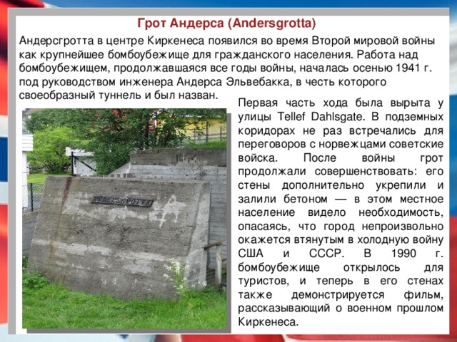 Грот Андерса (Andersgrotta) Андерсгротта в центре Киркенеса появился во время Второй мировой войны как крупнейшее бомбоубежище для гражданского населения. Работа над бомбоубежищем, продолжавшаяся все годы войны, началась осенью 1941 г. под руководством инженера Андерса Эльвебакка, в честь которого своеобразный туннель и был назван. Первая часть хода была вырыта у улицы Tellef Dahlsgate. В подземных коридорах не раз встречались для переговоров с норвежцами советские войска. После войны грот продолжали совершенствовать: его стены дополнительно укрепили и залили бетоном — в этом местное население видело необходимость, опасаясь, что город непроизвольно окажется втянутым в холодную войну США и СССР. В 1990 г. бомбоубежище открылось для туристов, и теперь в его стенах также демонстрируется фильм, рассказывающий о военном прошлом Киркенеса.