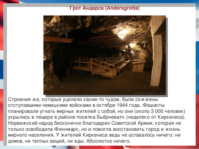 Грот Андерса (Andersgrotta) Строения же, которые уцелели каким-то чудом, были сожжены отступавшими немецкими войсками в октябре 1944 года. Фашисты планировали угнать мирных жителей с собой, но они (около 3 000 человек) укрылись в пещере в районе поселка Бьёрневатн (недалеко от Киркенеса). Норвежский народ бесконечно благодарен Советской Армии, которая не только освободила Финнмарк, но и помогла восстановить город и жизнь мирного населения. У жителей Киркенеса ведь не оставалось ничего: ни домов, ни теплых вещей, ни еды. Абсолютно ничего.