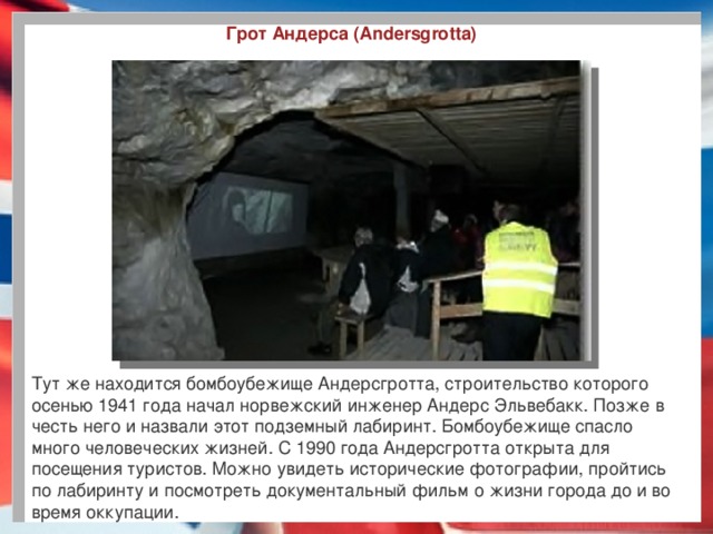 Грот Андерса (Andersgrotta) Тут же находится бомбоубежище Андерсгротта, строительство которого осенью 1941 года начал норвежский инженер Андерс Эльвебакк. Позже в честь него и назвали этот подземный лабиринт. Бомбоубежище спасло много человеческих жизней. С 1990 года Андерсгротта открыта для посещения туристов. Можно увидеть исторические фотографии, пройтись по лабиринту и посмотреть документальный фильм о жизни города до и во время оккупации. 