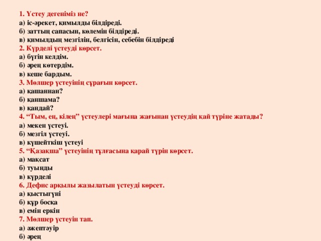 1. Үстеу дегеніміз не?  а) іс-әрекет, қимылды білдіреді.  б) заттың сапасын, көлемін білдіреді.  в) қимылдың мезгілін, белгісін, себебін білдіреді  2. Күрделі үстеуді көрсет.  а) бүгін келдім.  б) әрең көтердім.  в) кеше бардым.  3. Мөлшер үстеуінің сұрағын көрсет.  а) қашаннан?  б) қаншама?  в) қандай?  4. “Тым, ең, кілең” үстеулері мағына жағынан үстеудің қай түріне жатады?  а) мекен үстеуі.  б) мезгіл үстеуі.  в) күшейткіш үстеуі  5. “Қазақша” үстеуінің тұлғасына қарай түрін көрсет.  а) мақсат  б) туынды  в) күрделі  6. Дефис арқылы жазылатын үстеуді көрсет.  а) қыстыгүні  б) құр босқа  в) емін еркін  7. Мөлшер үстеуін тап.  а) әжептәуір  б) әрең  в) кеше