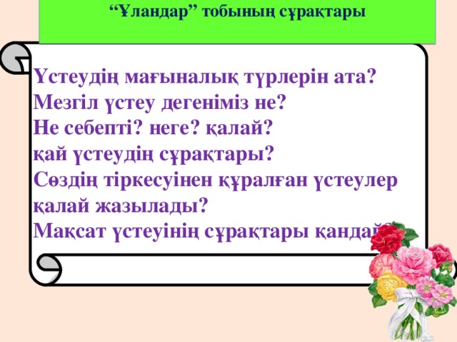 “ Ұландар” тобының сұрақтары    Үстеудің мағыналық түрлерін ата? Мезгіл үстеу дегеніміз не? Не себепті? неге? қалай? қай үстеудің сұрақтары? Сөздің тіркесуінен құралған үстеулер қалай жазылады? Мақсат үстеуінің сұрақтары қандай?          