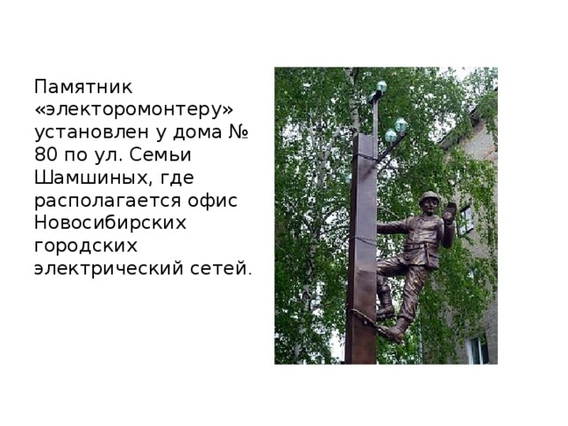 Памятник «электоромонтеру» установлен у дома № 80 по ул. Семьи Шамшиных, где располагается офис Новосибирских городских электрический сетей .