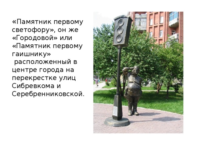 « Памятник первому светофору», он же «Городовой» или «Памятник первому гаишнику»  расположенный в центре города на перекрестке улиц Сибревкома и Серебренниковской.