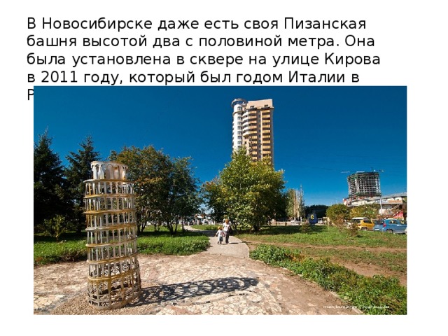 В Новосибирске даже есть своя Пизанская башня высотой два с половиной метра. Она была установлена в сквере на улице Кирова в 2011 году, который был годом Италии в России .