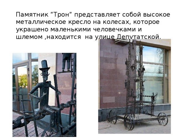 Памятник “Трон” представляет собой высокое металлическое кресло на колесах, которое украшено маленькими человечками и шлемом ,находится на улице Депутатской.