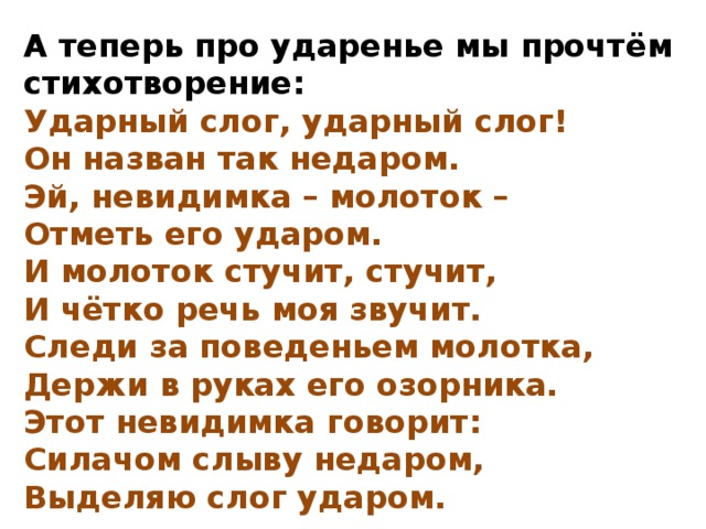 А теперь про ударенье мы прочтём стихотворение: Ударный слог, ударный слог! Он назван так недаром. Эй, невидимка – молоток – Отметь его ударом. И молоток стучит, стучит, И чётко речь моя звучит. Следи за поведеньем молотка, Держи в руках его озорника. Этот невидимка говорит: Силачом слыву недаром, Выделяю слог ударом.