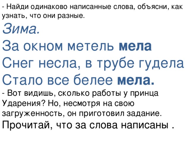 - Найди одинаково написанные слова, объясни, как узнать, что они разные. Зима.  За окном метель мела  Снег несла, в трубе гудела  Стало все белее мела. - Вот видишь, сколько работы у принца Ударения? Но, несмотря на свою загруженность, он приготовил задание. Прочитай, что за слова написаны .