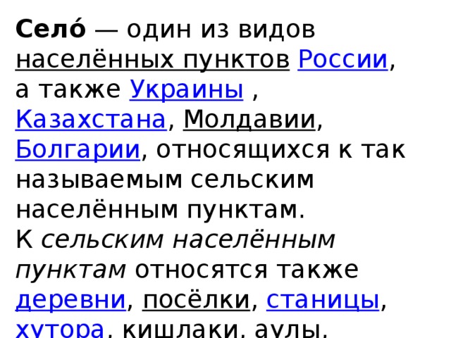 Село́  — один из видов населённых пунктов  России , а также Украины , Казахстана , Молдавии , Болгарии , относящихся к так называемым сельским населённым пунктам.  К сельским населённым пунктам относятся также деревни , посёлки , станицы , хутора , кишлаки , аулы , кордоны , кампонги и другие.