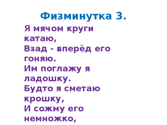 Физминутка 3. Я мячом круги катаю, Взад - вперёд его гоняю. Им поглажу я ладошку. Будто я сметаю крошку, И сожму его немножко, Как сжимает лапу кошка, Каждым пальцем мяч прижму, И другой рукой начну.