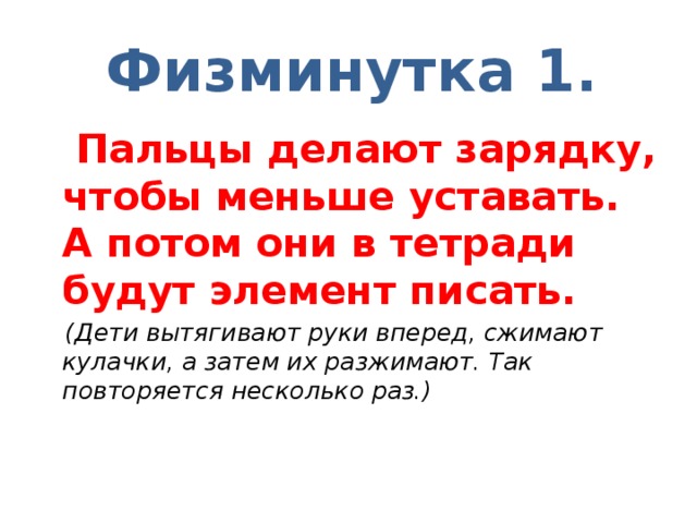 Физминутка 1.  Пальцы делают зарядку, чтобы меньше уставать.  А потом они в тетради будут элемент писать.  (Дети вытягивают руки вперед, сжимают кулачки, а затем их разжимают. Так повторяется несколько раз.)