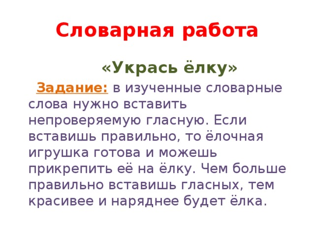 Словарная работа  «Укрась ёлку»  Задание:  в изученные словарные слова нужно вставить непроверяемую гласную. Если вставишь правильно, то ёлочная игрушка готова и можешь прикрепить её на ёлку. Чем больше правильно вставишь гласных, тем красивее и наряднее будет ёлка.