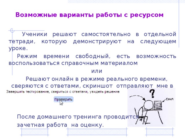 Возможные варианты работы с ресурсом  Ученики решают самостоятельно в отдельной тетради, которую демонстрируют на следующем уроке. Режим времени свободный, есть возможность воспользоваться справочным материалом или Решают онлайн в режиме реального времени, сверяются с ответами, скриншот отправляют мне в личные сообщения. После домашнего тренинга проводится зачетная работа на оценку.