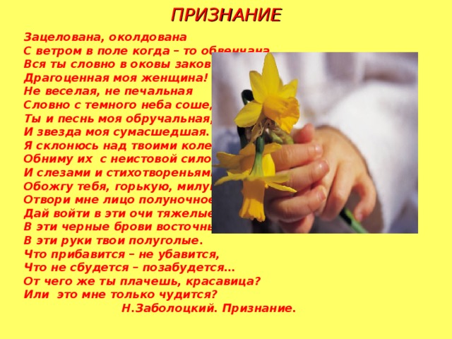 ПРИЗНАНИЕ Зацелована, околдована С ветром в поле когда – то обвенчана, Вся ты словно в оковы закована, Драгоценная моя женщина! Не веселая, не печальная Словно с темного неба сошедшая Ты и песнь моя обручальная, И звезда моя сумасшедшая. Я склонюсь над твоими коленями, Обниму их с неистовой силою, И слезами и стихотвореньями Обожгу тебя, горькую, милую. Отвори мне лицо полуночное, Дай войти в эти очи тяжелые, В эти черные брови восточные, В эти руки твои полуголые. Что прибавится – не убавится, Что не сбудется – позабудется… От чего же ты плачешь, красавица? Или это мне только чудится?  Н.Заболоцкий. Признание.