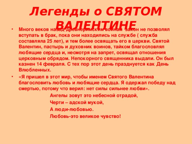 Легенды о СВЯТОМ ВАЛЕНТИНЕ Много веков назад древнеримским воинам закон не позволял вступать в брак, пока они находились на службе ( служба составляла 25 лет), и тем более освящать его в церкви. Святой Валентин, пастырь и духовник воинов, тайком благословлял любящие сердца и, несмотря на запрет, освящал отношения церковным обрядом. Непокорного священника выдали. Он был казнен 14 февраля. С тех пор этот день празднуется как День Влюбленных. «Я пришел в этот мир, чтобы именем Святого Валентина благословить любовь и любящие сердца. Я одержал победу над смертью, потому что верил: нет силы сильнее любви». Ангелы зовут это небесной отрадой, Черти – адской мукой, А люди-любовью. Любовь-это великое чувство!