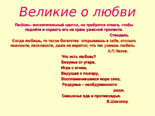 Великие о любви Любовь- восхитительный цветок, но требуется отвага, чтобы подойти и сорвать его на краю ужасной пропасти.  Стендаль. Когда любишь, то такое богатство открываешь в себе, столько нежности, ласковости, даже не верится, что так умеешь любить.  А.П.Чехов .  Что есть любовь?  Безумье от угара,  Игра с огнем,  Ведущая к пожару,  Воспламенившееся море слез,  Раздумье – необдуманности  ради,  Смешенья яда и противоядья.  В.Шекспир