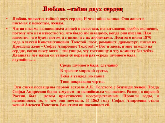 Любовь –тайна двух сердец Любовь является тайной двух сердец. И эта тайна велика. Она живет в письмах к невестам, женам. Читая письма выдающихся людей к невестам, испытываешь особое волнение, потому что нам известно то, что было им неведомо, когда они писали. Нам известно, что будет потом и с ними, и с их любимыми. Десятого июля 1870 года Алексей Константинович Толстой, поэт, романист, драматург, писал из Дрездена жене – Софье Андреевне Толстой: « Вот я здесь, и мне тяжело на сердце, когда вижу опять эти улицы, эту гостиницу и эту комнату без тебя». Двадцать лет назад он увидел её первый раз «средь шумного бала, случайно…»  Средь шумного бала, случайно  В тревоге мирской суеты, Тебя я увидел, но тайна Твои покрывала черты.  Эти стихи посвящены первой встрече А.К. Толстого с будущей женой. Тогда Софья Андреевна была замужем за нелюбимым человеком. Развод в царской России был делом практически неосуществимым. Прошли годы, и исполнилось то, о чем они мечтали. В 1863 году Софья Андреевна стала женой Алексея Толстого. Все стихи он посвящает ей.