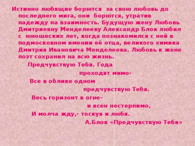 Истинно любящие борются за свою любовь до последнего мига, они борются, утратив надежду на взаимность. Будущую жену Любовь Дмитриевну Менделееву Александр Блок любил с юношеских лет, когда познакомился с ней в подмосковном имении её отца, великого химика Дмитрия Ивановича Менделеева. Любовь к жене поэт сохранил на всю жизнь.  Предчувствую Тебя. Года  проходят мимо-  Все в облике одном  предчувствую Тебя.  Весь горизонт в огне-  и ясен нестерпимо,  И молча жду,- тоскуя и любя.  А.Блок «Предчувствую Тебя»