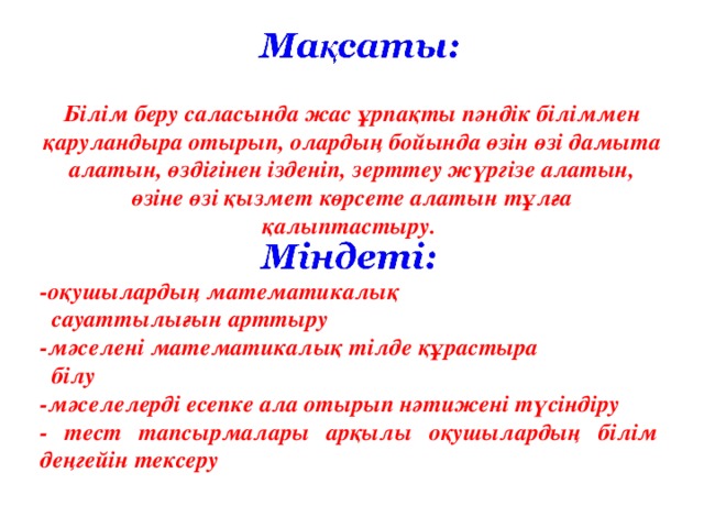 Білім беру саласында жас ұрпақты пәндік біліммен қаруландыра отырып, олардың бойында өзін өзі дамыта алатын, өздігінен ізденіп, зерттеу жүргізе алатын, өзіне өзі қызмет көрсете алатын тұлға қалыптастыру.      -оқушылардың математикалық  сауаттылығын арттыру -мәселені математикалық тілде құрастыра  білу -мәселелерді есепке ала отырып нәтижені түсіндіру - тест тапсырмалары арқылы оқушылардың білім деңгейін тексеру