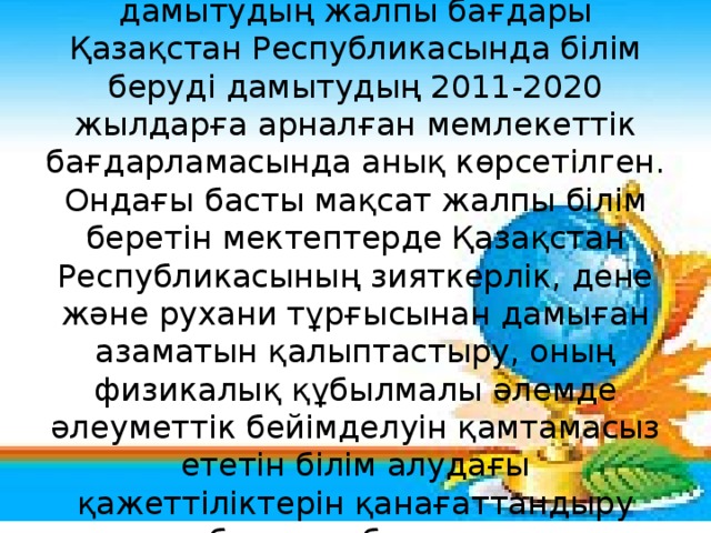 Функционалдық сауаттылықты дамытудың жалпы бағдары Қазақстан Республикасында білім беруді дамытудың 2011-2020 жылдарға арналған мемлекеттік бағдарламасында анық көрсетілген. Ондағы басты мақсат жалпы білім беретін мектептерде Қазақстан Республикасының зияткерлік, дене және рухани тұрғысынан дамыған азаматын қалыптастыру, оның физикалық құбылмалы әлемде әлеуметтік бейімделуін қамтамасыз ететін білім алудағы қажеттіліктерін қанағаттандыру болып табылады.