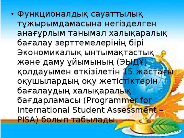 Функционалдық сауаттылық тұжырымдамасына негізделген анағұрлым танымал халықаралық бағалау зерттемелерінің бірі Экономикалық ынтымақтастық және даму ұйымының (ЭЫДҰ) қолдауымен өткізілетін 15 жастағы оқушылардың оқу жетістіктерін бағалаудың халықаралық бағдарламасы (Programmer for International Student Assessment – РІSА) болып табылады.