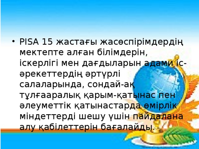 РІSА 15 жастағы жасөспірімдердің мектепте алған білімдерін, іскерлігі мен дағдыларын адами іс-әрекеттердің әртүрлі салаларында, сондай-ақ тұлғааралық қарым-қатынас пен әлеуметтік қатынастарда өмірлік міндеттерді шешу үшін пайдалана алу қабілеттерін бағалайды.