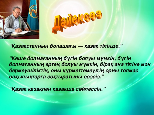 “ Қазақстанның болашағы — қазақ тілінде.”   “ Кеше болмағанның бүгін болуы мүмкін, бүгін болмағанның ертең болуы мүмкін, бірақ ана тіліне мән бермеушіліктің, оны құрметтемеудің орны толмас олқылық­тарға соқтыратыны сөзсіз.”   “ Қазақ қазақпен қазақша сөйлессін.”