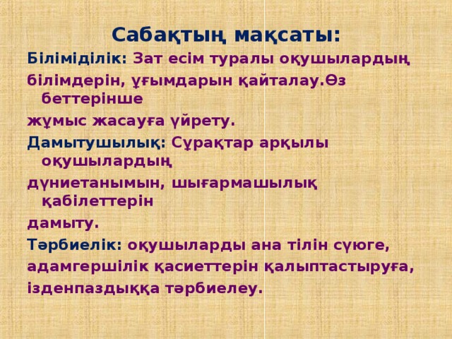 Сабақтың мақсаты: Біліміділік: Зат есім туралы оқушылардың білімдерін, ұғымдарын қайталау.Өз беттерінше жұмыс жасауға үйрету. Дамытушылық: Сұрақтар арқылы оқушылардың дүниетанымын, шығармашылық қабілеттерін дамыту. Тәрбиелік: оқушыларды ана тілін сүюге, адамгершілік қасиеттерін қалыптастыруға, ізденпаздыққа тәрбиелеу.