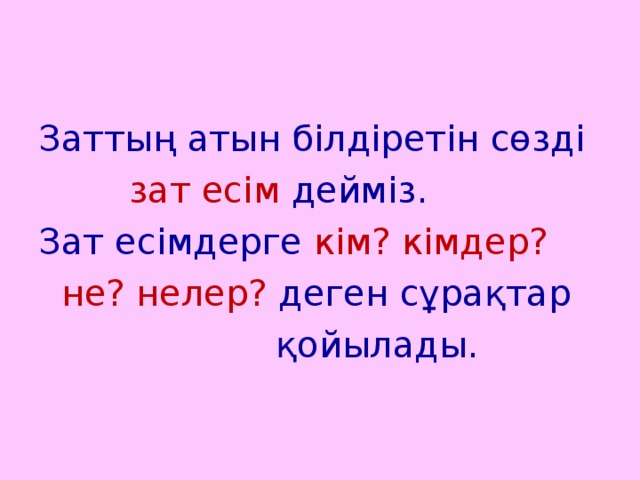 Заттың атын білдіретін сөзді  зат есім дейміз. Зат есімдерге кім? кімдер?  не? нелер? деген сұрақтар  қойылады.