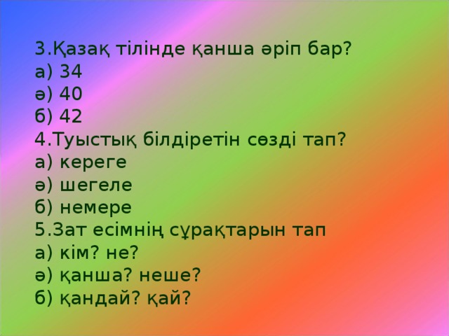 3.Қазақ тілінде қанша әріп бар? а) 34 ә) 40 б) 42 4.Туыстық білдіретін сөзді тап? а) кереге ә) шегеле б) немере 5.Зат есімнің сұрақтарын тап а) кім? не? ә) қанша? неше? б) қандай? қай?