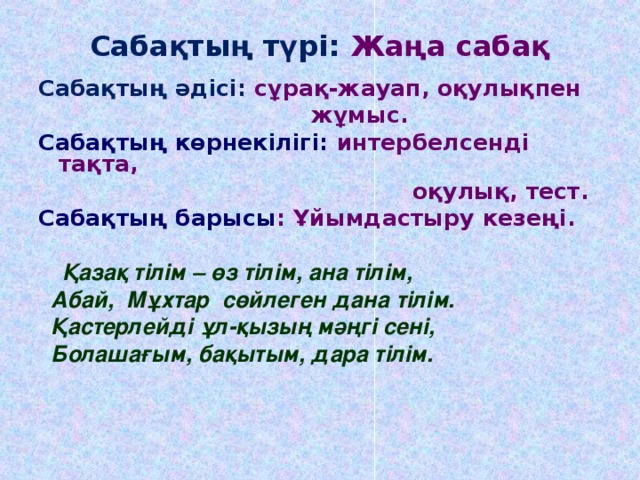 Сабақтың түрі: Жаңа сабақ Сабақтың әдісі: сұрақ-жауап, оқулықпен  жұмыс. Сабақтың көрнекілігі: интербелсенді тақта,  оқулық, тест. Сабақтың барысы : Ұйымдастыру кезеңі.   Қазақ тілім – өз тілім, ана тілім,  Абай, Мұхтар сөйлеген дана тілім.  Қастерлейді ұл-қызың мәңгі сені,  Болашағым, бақытым, дара тілім.