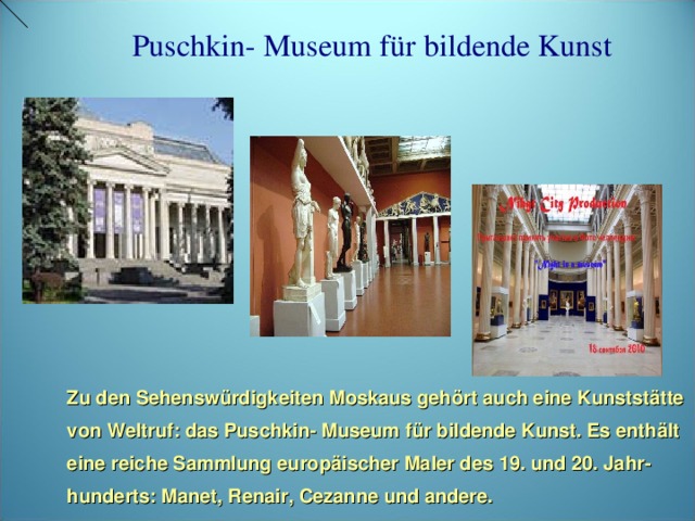 Puschkin- Museum für bildende Kunst Zu den Sehenswürdigkeiten Moskaus gehört auch eine Kunststätte von Weltruf: das Puschkin- Museum für bildende Kunst. Es enthält eine reiche Sammlung europäischer Maler des 19. und 20. Jahr- hunderts: Manet, Renair, Cezanne und andere.