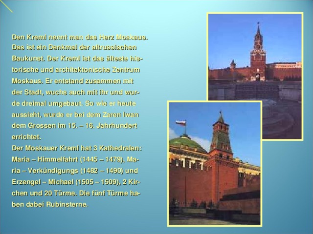 Den Kreml nennt man das Herz Moskaus. Das ist ein Denkmal der altrussischen Baukunst. Der Kreml ist das älteste his- torische und architektonische Zentrum Moskaus. Er entstand zusammen mit der Stadt, wuchs auch mit ihr und wur- de dreimal umgebaut. So wie er heute aussieht, wurde er bei dem Zaren Iwan dem Grossen im 15. – 16. Jahrhundert errichtet. Der Moskauer Kreml hat 3 Kathedralen: Maria – Himmelfahrt (1445 – 1479), Ma- ria – Verkündigungs (1482 – 1490) und Erzengel – Michael (1505 – 1509), 2 Kir- chen und 20 Türme. Die fünf Türme ha- ben dabei Rubinsterne.