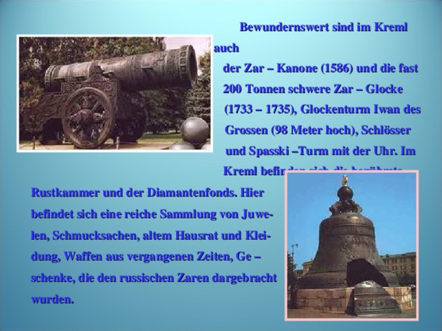 Bewundernswert sind im Kreml auch  der Zar – Kanone (1586) und die fast  200 Tonnen schwere Zar – Glocke  (1733 – 1735), Glockenturm Iwan des  Grossen (98 Meter hoch), Schlösser  und Spasski –Turm mit der Uhr. Im  Kreml befinden sich die berühmte Rustkammer und der Diamantenfonds. Hier befindet sich eine reiche Sammlung von Juwe- len, Schmucksachen, altem Hausrat und Klei- dung, Waffen aus vergangenen Zeiten, Ge – schenke, die den russischen Zaren dargebracht wurden.