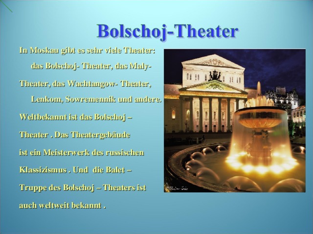 In Moskau gibt es sehr viele Theater: das Bolschoj- Theater, das Maly- Theater, das Wachtangow- Theater, Lenkom, Sowremennik und andere. Weltbekannt ist das Bolschoj – Theater . Das Theatergebäude ist ein Meisterwerk des russischen Klassizismus . Und die Balet – Truppe des Bolschoj – Theaters ist auch weltweit bekannt .