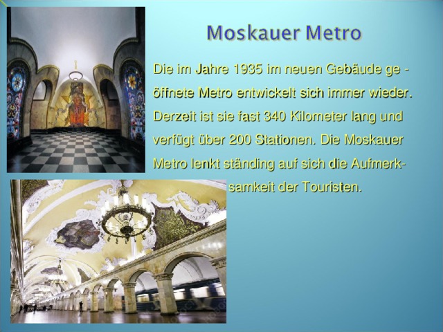 Die im Jahre 1935 im neuen Gebäude ge - öffnete Metro entwickelt sich immer wieder. Derzeit ist sie fast 340 Kilometer lang und verfügt über 200 Stationen. Die Moskauer Metro lenkt ständing auf sich die Aufmerk-  samkeit der Touristen.