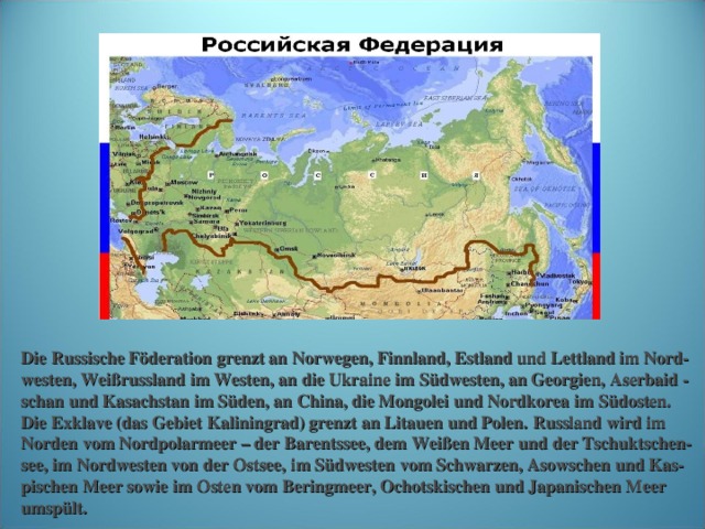 http://militariorg.ucoz.ru/_bl/9/37173101.jpg Die Russische Föderation grenzt an Norwegen, Finnland, Estland und Lettland im Nord- westen, Weißrussland im Westen, an die Ukraine im Südwesten, an Georgien, Aserbaid - schan und Kasachstan im Süden, an China, die Mongolei und Nordkorea im  Südosten. Die Exklave (das Gebiet  Kaliningrad) grenzt an Litauen und Polen.  Russland wird im Norden vom Nordpolarmeer – der Barentssee, dem Weißen Meer  und der Tschuktschen- see, im Nordwesten von der Ostsee, im Südwesten vom Schwarzen, Asowschen und Kas- pischen Meer sowie im Osten vom Beringmeer, Ochotskischen  und Japanischen Meer umspült.