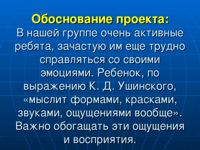 Обоснование проекта:  В нашей группе очень активные ребята, зачастую им еще трудно справляться со своими эмоциями. Ребенок, по выражению К. Д. Ушинского, «мыслит формами, красками, звуками, ощущениями вообще». Важно обогащать эти ощущения и восприятия.