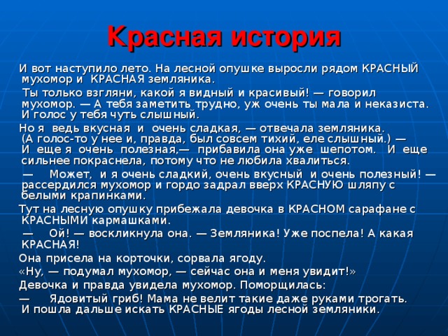 Красная история  И  вот наступило лето. На лесной опушке выросли рядом КРАСНЫЙ мухомор и КРАСНАЯ земляника.  Ты только взгляни, какой я видный и красивый! — говорил  мухомор. — А тебя заметить трудно, уж очень ты мала и неказиста.  И голос у тебя чуть слышный.  Но я ведь вкусная и очень сладкая, — отвечала земляника.  (А голос-то у нее и, правда, был совсем тихий, еле слышный.) —  И еще я очень полезная,— прибавила она уже шепотом. И еще  сильнее покраснела, потому что не любила хвалиться. —  Может, и я очень сладкий, очень вкусный и очень полезный! — рассердился мухомор и гордо задрал вверх КРАСНУЮ шляпу с белыми крапинками.  Тут на лесную опушку прибежала девочка в КРАСНОМ сарафане с КРАСНЫМИ кармашками. —  Ой! — воскликнула она. — Земляника! Уже поспела! А какая  КРАСНАЯ!  Она присела на корточки, сорвала ягоду.  «Ну, — подумал мухомор, — сейчас она и меня увидит!»  Девочка и правда увидела мухомор. Поморщилась: —  Ядовитый гриб! Мама не велит такие даже руками трогать.  И пошла дальше искать КРАСНЫЕ ягоды лесной земляники.