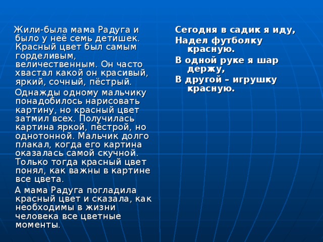 Жили-была мама Радуга и было у неё семь детишек. Красный цвет был самым горделивым, величественным. Он часто хвастал какой он красивый, яркий, сочный, пёстрый.  Однажды одному мальчику понадобилось нарисовать картину, но красный цвет затмил всех. Получилась картина яркой, пёстрой, но однотонной. Мальчик долго плакал, когда его картина оказалась самой скучной. Только тогда красный цвет понял, как важны в картине все цвета.  А мама Радуга погладила красный цвет и сказала, как необходимы в жизни человека все цветные моменты. Сегодня в садик я иду, Надел футболку красную. В одной руке я шар держу, В другой – игрушку красную.