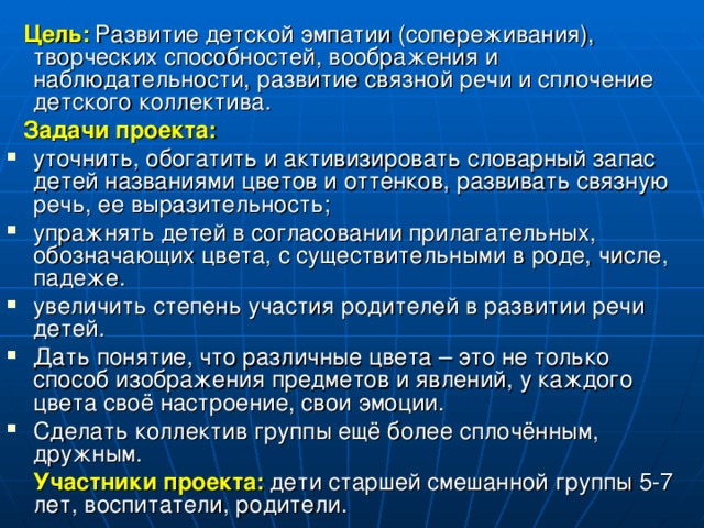 Цель:  Развитие детской эмпатии (сопереживания), творческих способностей, воображения и наблюдательности, развитие связной речи и сплочение детского коллектива.  Задачи проекта: уточнить, обогатить и активизировать словарный запас детей названиями цветов и оттенков, развивать связную речь, ее выразительность; упражнять детей в согласовании прилагатель­ных, обозначающих цвета, с существительными в роде, числе, падеже. увеличить степень участия родителей в развитии речи детей. Дать понятие, что различные цвета – это не только способ изображения предметов и явлений, у каждого цвета своё настроение, свои эмоции. Сделать коллектив группы ещё более сплочённым, дружным.  Участники проекта:  дети старшей смешанной группы 5-7 лет, воспитатели, родители.