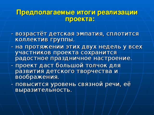 Предполагаемые итоги реализации проекта:  - возрастёт детская эмпатия, сплотится коллектив группы.  - на протяжении этих двух недель у всех участников проекта сохранится радостное праздничное настроение.  - проект даст большой толчок для развития детского творчества и воображения.  - повысится уровень связной речи, её выразительность.