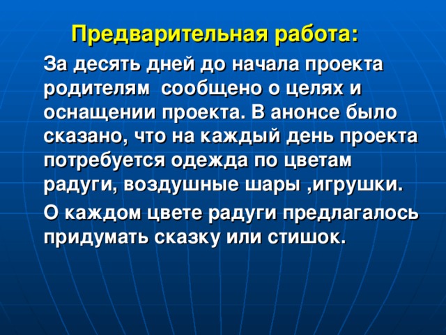 Предварительная работа:  За десять дней до начала проекта родителям сообщено о целях и оснащении проекта. В анонсе было сказано, что на каждый день проекта потребуется одежда по цветам радуги, воздушные шары ,игрушки.  О каждом цвете радуги предлагалось придумать сказку или стишок.