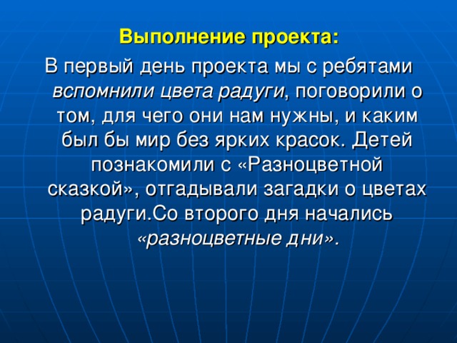 Выполнение проекта: В первый день проекта мы с ребятами вспомнили цвета радуги , поговорили о том, для чего они нам нужны, и каким был бы мир без ярких красок. Детей познакомили с «Разноцветной сказкой», отгадывали загадки о цветах радуги.Со второго дня начались «разноцветные дни».