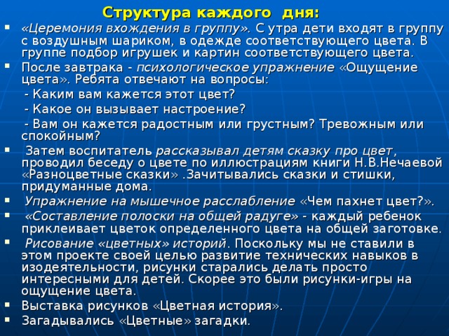 Структура каждого дня: «Церемония вхождения в группу». С утра дети входят в группу с воздушным шариком, в одежде соответствующего цвета. В группе подбор игрушек и картин соответствующего цвета. После завтрака - психологическое упражнение «Ощущение цвета». Ребята отвечают на вопросы:  - Каким вам кажется этот цвет?  - Какое он вызывает настроение?  - Вам он кажется радостным или грустным? Тревожным или спокойным?