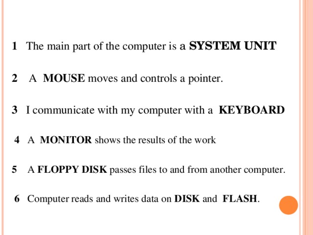 1 The main part of the computer is a SYSTEM UNIT   2 A MOUSE moves and controls a pointer.   3 I communicate with my computer with a KEYBOARD    4 A MONITOR shows the results of the work   5 A FLOPPY DISK passes files to and from another computer.    6 Computer reads and writes data on DISK and FLASH .  