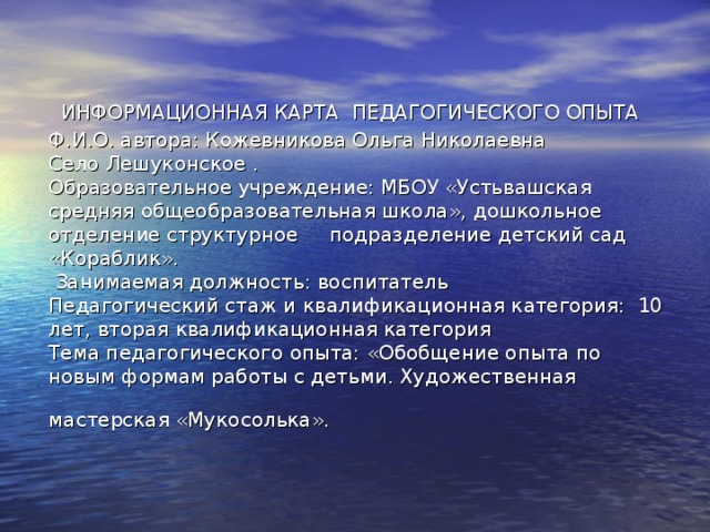 ИНФОРМАЦИОННАЯ КАРТА ПЕДАГОГИЧЕСКОГО ОПЫТА  Ф.И.О. автора: Кожевникова Ольга Николаевна  Село Лешуконское .  Образовательное учреждение: МБОУ «Устьвашская средняя общеобразовательная школа», дошкольное отделение структурное подразделение детский сад «Кораблик».  Занимаемая должность: воспитатель  Педагогический стаж и квалификационная категория:  10 лет, вторая квалификационная категория   Тема педагогического опыта: «Обобщение опыта по новым формам работы с детьми. Художественная мастерская «Мукосолька».