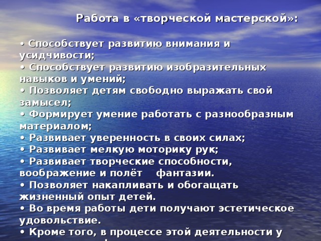 Работа в «творческой мастерской»:  • Способствует развитию внимания и усидчивости;  • Способствует развитию изобразительных навыков и умений;  • Позволяет детям свободно выражать свой замысел;  • Формирует умение работать с разнообразным материалом;  • Развивает уверенность в своих силах;  • Развивает мелкую моторику рук;  • Развивает творческие способности, воображение и полёт фантазии.  • Позволяет накапливать и обогащать жизненный опыт детей.  • Во время работы дети получают эстетическое удовольствие.  • Кроме того, в процессе этой деятельности у дошкольника формируются навыки контроля и самоконтроля.