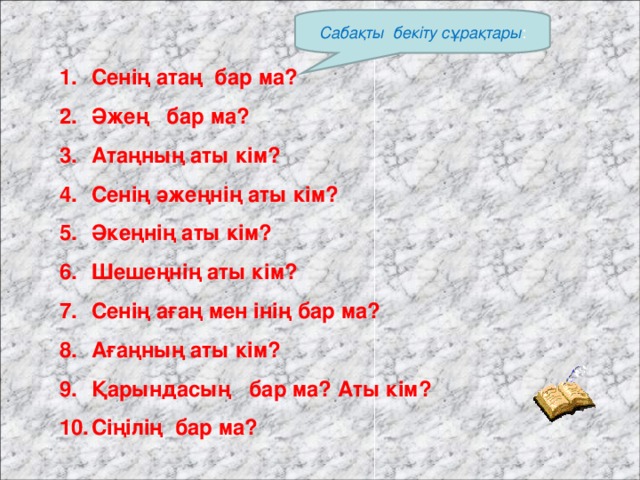 Сабақты бекіту сұрақтары : Сенің атаң бар ма? Әжең бар ма? Атаңның аты кім? Сенің әжеңнің аты кім? Әкеңнің аты кім? Шешеңнің аты кім? Сенің ағаң мен інің бар ма? Ағаңның аты кім? Қарындасың бар ма? Аты кім? Сіңілің бар ма?