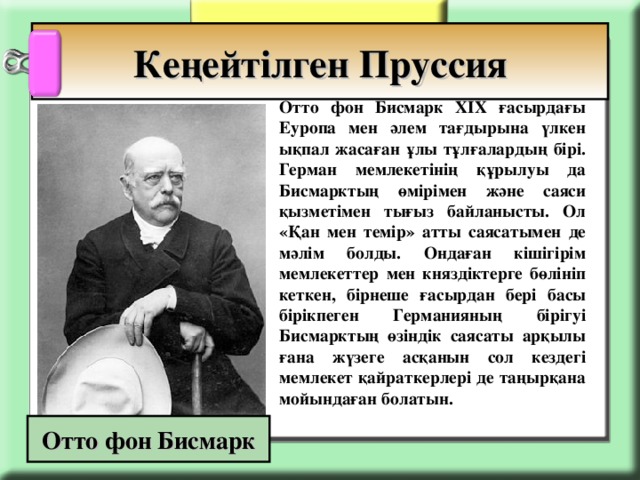 Кеңейтілген Пруссия   Отто фон Бисмарк ХІХ ғасырдағы Еуропа мен әлем тағдырына үлкен ықпал жасаған ұлы тұлғалардың бірі. Герман мемлекетінің құрылуы да Бисмарктың өмірімен және саяси қызметімен тығыз байланысты. Ол «Қан мен темір» атты саясатымен де мәлім болды. Ондаған кішігірім мемлекеттер мен княздіктерге бөлініп кеткен, бірнеше ғасырдан бері басы бірікпеген Германияның бірігуі Бисмарктың өзіндік саясаты арқылы ғана жүзеге асқанын сол кездегі мемлекет қайраткерлері де таңырқана мойындаған болатын. Отто фон Бисмарк