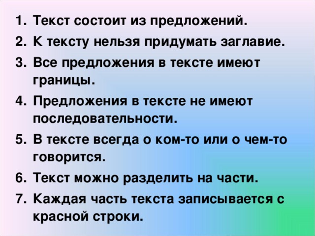 Текст состоит из предложений. К тексту нельзя придумать заглавие. Все предложения в тексте имеют границы. Предложения в тексте не имеют последовательности. В тексте всегда о ком-то или о чем-то говорится. Текст можно разделить на части. Каждая часть текста записывается с красной строки.